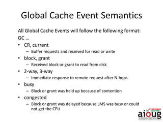 Global Cache Event Semantics
All Global Cache Events will follow the following format:
GC …
• CR, current
– Buffer requests and received for read or write
• block, grant
– Received block or grant to read from disk
• 2-way, 3-way
– Immediate response to remote request after N-hops
• busy
– Block or grant was held up because of contention
• congested
– Block or grant was delayed because LMS was busy or could
not get the CPU
 