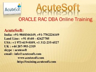 ORACLE RAC DBA Online Training
AcuteSoft:
India: +91-9848346149, +91-7702226149
Land Line: +91 (0)40 - 42627705
USA: +1 973-619-0109, +1 312-235-6527
UK : +44 207-993-2319
skype : acutesoft
email : info@acutesoft.com
www.acutesoft.com
http://training.acutesoft.com
 