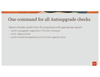 One command for all Autoupgrade checks
Report includes results from all components with appropriate options
• orachk -preupgrade -targetversion 19.3.0.0.0 –showpass
• cluvfy –stage pre/post
• orachk includes preupgrade.jar and cluvfy pre-upgrade checks
 