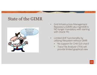 • Grid Infrastructure Management
Repository (GIMR) aka mgmtDB is
NO longer mandatory with starting
with Oracle 19c
• Limited AHF functionality by
utilizing filesystem without GIMR
• No support for CHA GUI chactl
• Trace File Analyzer (TFA) will
provide limited graphical view
State of the GIMR
 