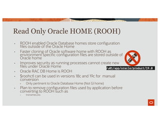 Read Only Oracle HOME (ROOH)
• ROOH enabled Oracle Database homes store configuration
files outside of the Oracle Home
• Faster cloning of Oracle software home with ROOH as
environment specific configuration files are stored outside of
Oracle home
• Improves security as running processes cannot create new
files under Oracle Home
• Oracle RAC DB Home is ROOH
• $roohctl can be used in versions 18c and 19c for manual
conversion
• Only pertinent to Oracle Database Home (Not GI home)
• Plan to remove configuration files used by application before
converting to ROOH such as
• tnsnames.ora
 