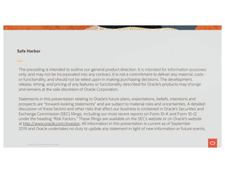 The preceding is intended to outline our general product direction. It is intended for information purposes
only, and may not be incorporated into any contract. It is not a commitment to deliver any material, code,
or functionality, and should not be relied upon in making purchasing decisions. The development,
release, timing, and pricing of any features or functionality described for Oracle’s products may change
and remains at the sole discretion of Oracle Corporation.
Statements in this presentation relating to Oracle’s future plans, expectations, beliefs, intentions and
prospects are “forward-looking statements” and are subject to material risks and uncertainties. A detailed
discussion of these factors and other risks that affect our business is contained in Oracle’s Securities and
Exchange Commission (SEC) filings, including our most recent reports on Form 10-K and Form 10-Q
under the heading “Risk Factors.” These filings are available on the SEC’s website or on Oracle’s website
at http://www.oracle.com/investor. All information in this presentation is current as of September
2019 and Oracle undertakes no duty to update any statement in light of new information or future events.
Safe Harbor
Copyright © 2019 Oracle and/or its affiliates.
 
