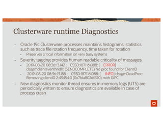 Clusterware runtime Diagnostics
• Oracle 19c Clusterware processes maintains histograms, statistics
such as trace file rotation frequency, time taken for rotation
• Preserves critical information on very busy systems
• Severity tagging provides human readable criticality of messages
• 2019-08-20 08:36:13.142 : CSSD:1871161088: [ ERROR]
clssgmclienteventhndlr: (SENDCOMPLETE) No proc found for ClientID
• 2019-08-20 08:36:13.188 : CSSD:1871161088: [ INFO] clssgmDeadProc:
Removing clientID 2:43454:0 (0x7fda802df820), with GIPC
• New diagnostics monitor thread ensures in-memory logs (UTS) are
periodically written to ensure diagnostics are available in case of
process crash
 