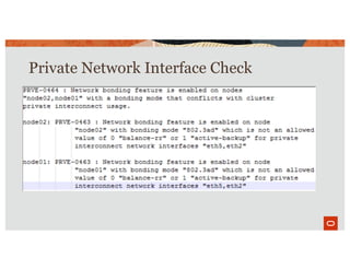 Private Network Interface Check
• Oracle 19c recommends using bonding mode 0 Balance-RR, 1-
Active Backup when HAIP is not used for network redundancy
• Recommendation is based on greater tolerance to network
jitters with different combination of interface, switch, OS
• Check also ensures every node of the cluster has same
bonding mode
• The check is a warning
• It is possible but not recommended to use other modes
 