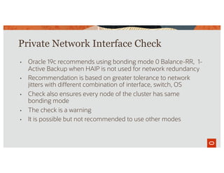Private Network Interface Check
• Oracle 19c recommends using bonding mode 0 Balance-RR, 1-
Active Backup when HAIP is not used for network redundancy
• Recommendation is based on greater tolerance to network
jitters with different combination of interface, switch, OS
• Check also ensures every node of the cluster has same
bonding mode
• The check is a warning
• It is possible but not recommended to use other modes
 