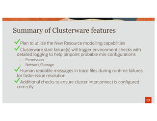 Summary of Clusterware features
Plan to utilize the New Resource modelling capabilities
Clusterware start failure(s) will trigger environment checks with
detailed logging to help pinpoint probable mis-configurations
• Permission
• Network/Storage
Human readable messages in trace files during runtime failures
for faster issue resolution
Additional checks to ensure cluster interconnect is configured
correctly
 