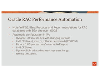 Oracle RAC Performance Automation
• Note 1619155.1 Best Practices and Recommendations for RAC
databases with SGA size over 100GB
• Automatic configuration in 19c
• Dynamic CR slaves to deal with changing workload
• LMS CR slaves (_max_cr_rollbacks deprecated) (1630755.1)
• Reduce “LMS process busy” event in AWR report
• LMS CR Slaves
• Dynamic DLM ticket adjustment to prevent hangs
• remove _lm_tickets
 