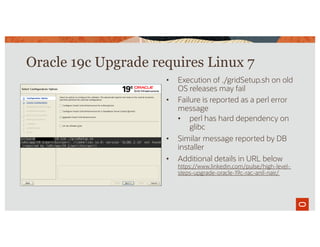 • Execution of ./gridSetup.sh on old
OS releases may fail
• Failure is reported as a perl error
message
• perl has hard dependency on
glibc
• Similar message reported by DB
installer
• Additional details in URL below
https://www.linkedin.com/pulse/high-level-
steps-upgrade-oracle-19c-rac-anil-nair/
Oracle 19c Upgrade requires Linux 7
 
