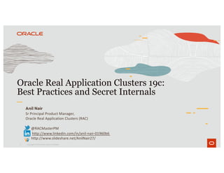 1
Oracle Real Application Clusters 19c:
Best Practices and Secret Internals
Copyright © 2019 Oracle and/or its affiliates.
Anil Nair
Sr Principal Product Manager,
Oracle Real Application Clusters (RAC)
@RACMasterPM
http://www.linkedin.com/in/anil-nair-01960b6
http://www.slideshare.net/AnilNair27/
 