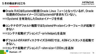 16© Hitachi Systems, Ltd. 2017. All rights reserved.
5.その他はまりどころ
●Oracle RACはSystemd前提(Oracle Linux 7.x～）となっているが、Oracle
社提供のDockerイメージにはSystemdが含まれていない。
==>Systemd を有効化したDockerイメージを作成
●コンテナのデフォルト権限ではSystemdやvxlanインターフェースが起動で
きない
==>コンテナ起動オプションに「--priviledged」を追加
●デフォルトのRAMディスクサイズ(64MB)では、ASMインスタンスを起動で
きない。
==>コンテナ起動オプションに「--shm-size=1200m」を追加
 