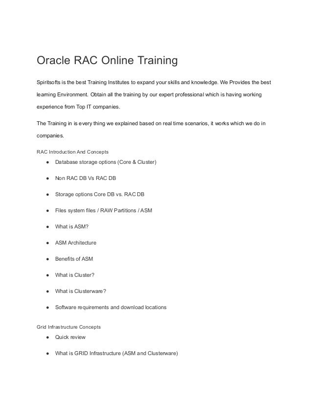 Oracle RAC Online Training
Spiritsofts is the best Training Institutes to expand your skills and knowledge. We Provides the best
learning Environment. Obtain all the training by our expert professional which is having working
experience from Top IT companies.
The Training in is every thing we explained based on real time scenarios, it works which we do in
companies.
RAC Introduction And Concepts
● Database storage options (Core & Cluster)
● Non RAC DB Vs RAC DB
● Storage options Core DB vs. RAC DB
● Files system files / RAW Partitions / ASM
● What is ASM?
● ASM Architecture
● Benefits of ASM
● What is Cluster?
● What is Clusterware?
● Software requirements and download locations
Grid Infrastructure Concepts
● Quick review
● What is GRID Infrastructure (ASM and Clusterware)
 