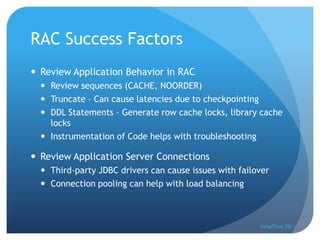 RAC Success Factors
 Review Application Behavior in RAC
   Review sequences (CACHE, NOORDER)
   Truncate – Can cause latencies due to checkpointing
   DDL Statements – Generate row cache locks, library cache
    locks
   Instrumentation of Code helps with troubleshooting

 Review Application Server Connections
   Third-party JDBC drivers can cause issues with failover
   Connection pooling can help with load balancing



                                                        VirtaThon 2011
 