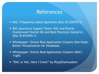References
 RAC: Frequently Asked Questions (Doc ID 220970.1)

 RAC Assurance Support Team: RAC and Oracle
  Clusterware Starter Kit and Best Practices (Generic)
  (Doc ID 810394.1)

 Whitepaper: Oracle Real Application Clusters One Node:
  Better Virtualization for Databases

 Whitepaper: Oracle Real Application Clusters (RAC)
  11gR2

 “RAC or Not, Here I Come” by RiyajShamsudeen

                                                    VirtaThon 2011
 