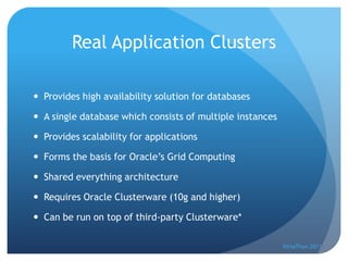 Real Application Clusters

 Provides high availability solution for databases

 A single database which consists of multiple instances

 Provides scalability for applications

 Forms the basis for Oracle’s Grid Computing

 Shared everything architecture

 Requires Oracle Clusterware (10g and higher)

 Can be run on top of third-party Clusterware*

                                                           VirtaThon 2011
 