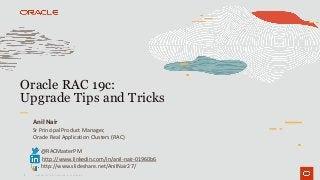 1
Oracle RAC 19c:
Upgrade Tips and Tricks
Copyright © 2019 Oracle and/or its affiliates.
Anil Nair
Sr Principal Product Manager,
Oracle Real Application Clusters (RAC)
@RACMasterPM
http://www.linkedin.com/in/anil-nair-01960b6
http://www.slideshare.net/AnilNair27/
 