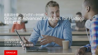 Copyright © 2016 Oracle and/or its affiliates. All rights reserved. |
R言語を使ってビッグデータ分析
Oracle R Advanced Analytics for Hadoop
利用概要
2016/03/30
日本オラクル株式会社
クラウド・テクノロジー事業統括
 