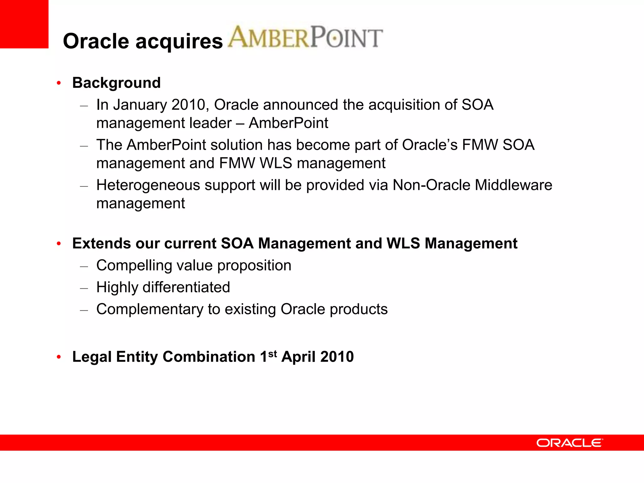 Oracle acquires
• Background
   – In January 2010, Oracle announced the acquisition of SOA
     management leader – AmberPoint
   – The AmberPoint solution has become part of Oracle’s FMW SOA
     management and FMW WLS management
   – Heterogeneous support will be provided via Non-Oracle Middleware
     management

• Extends our current SOA Management and WLS Management
   – Compelling value proposition
   – Highly differentiated
   – Complementary to existing Oracle products


• Legal Entity Combination 1st April 2010
 