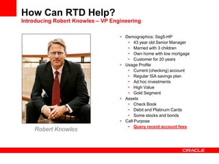 • Demographics: Seg5-HP
• 43 year old Senior Manager
• Married with 3 children
• Own home with low mortgage
• Customer for 20 years
• Usage Profile
• Current (checking) account
• Regular ISA savings plan
• Ad hoc investments
• High Value
• Gold Segment
• Assets
• Check Book
• Debit and Platinum Cards
• Some stocks and bonds
• Call Purpose
• Query recent account fees
Robert Knowles
How Can RTD Help?
Introducing Robert Knowles – VP Engineering
 