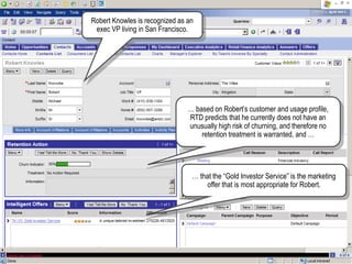 Robert Knowles is recognized as an
exec VP living in San Francisco.
… based on Robert‟s customer and usage profile,
RTD predicts that he currently does not have an
unusually high risk of churning, and therefore no
retention treatment is warranted, and …
… that the “Gold Investor Service” is the marketing
offer that is most appropriate for Robert.
 