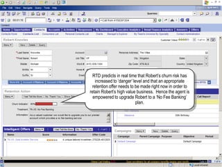 RTD predicts in real time that Robert‟s churn risk has
increased to „danger‟ level and that an appropriate
retention offer needs to be made right now in order to
retain Robert‟s high value business. Hence the agent is
empowered to upgrade Robert to a „No Fee Banking‟
plan.
 