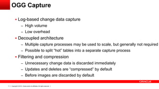 Copyright © 2012, Oracle and/or its affiliates. All rights reserved.11
 Log-based change data capture
– High volume
– Low overhead
 Decoupled architecture
– Multiple capture processes may be used to scale, but generally not required
– Possible to split “hot” tables into a separate capture process
 Filtering and compression
– Unnecessary change data is discarded immediately
– Updates and deletes are “compressed” by default
– Before images are discarded by default
OGG Capture
 
