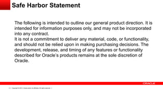 Copyright © 2012, Oracle and/or its affiliates. All rights reserved.2
The following is intended to outline our general product direction. It is
intended for information purposes only, and may not be incorporated
into any contract.
It is not a commitment to deliver any material, code, or functionality,
and should not be relied upon in making purchasing decisions. The
development, release, and timing of any features or functionality
described for Oracle’s products remains at the sole discretion of
Oracle.
Safe Harbor Statement
 