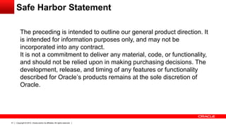 Copyright © 2012, Oracle and/or its affiliates. All rights reserved.41
The preceding is intended to outline our general product direction. It
is intended for information purposes only, and may not be
incorporated into any contract.
It is not a commitment to deliver any material, code, or functionality,
and should not be relied upon in making purchasing decisions. The
development, release, and timing of any features or functionality
described for Oracle’s products remains at the sole discretion of
Oracle.
Safe Harbor Statement
 
