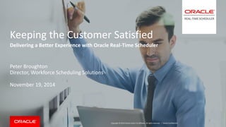 Copyright © 2014 Oracle and/or its affiliates. All rights reserved. | 
Keeping the Customer Satisfied 
Delivering a Better Experience with Oracle Real-Time Scheduler 
Peter Broughton 
Director, Workforce Scheduling Solutions 
November 19, 2014 
Oracle Confidential 
 