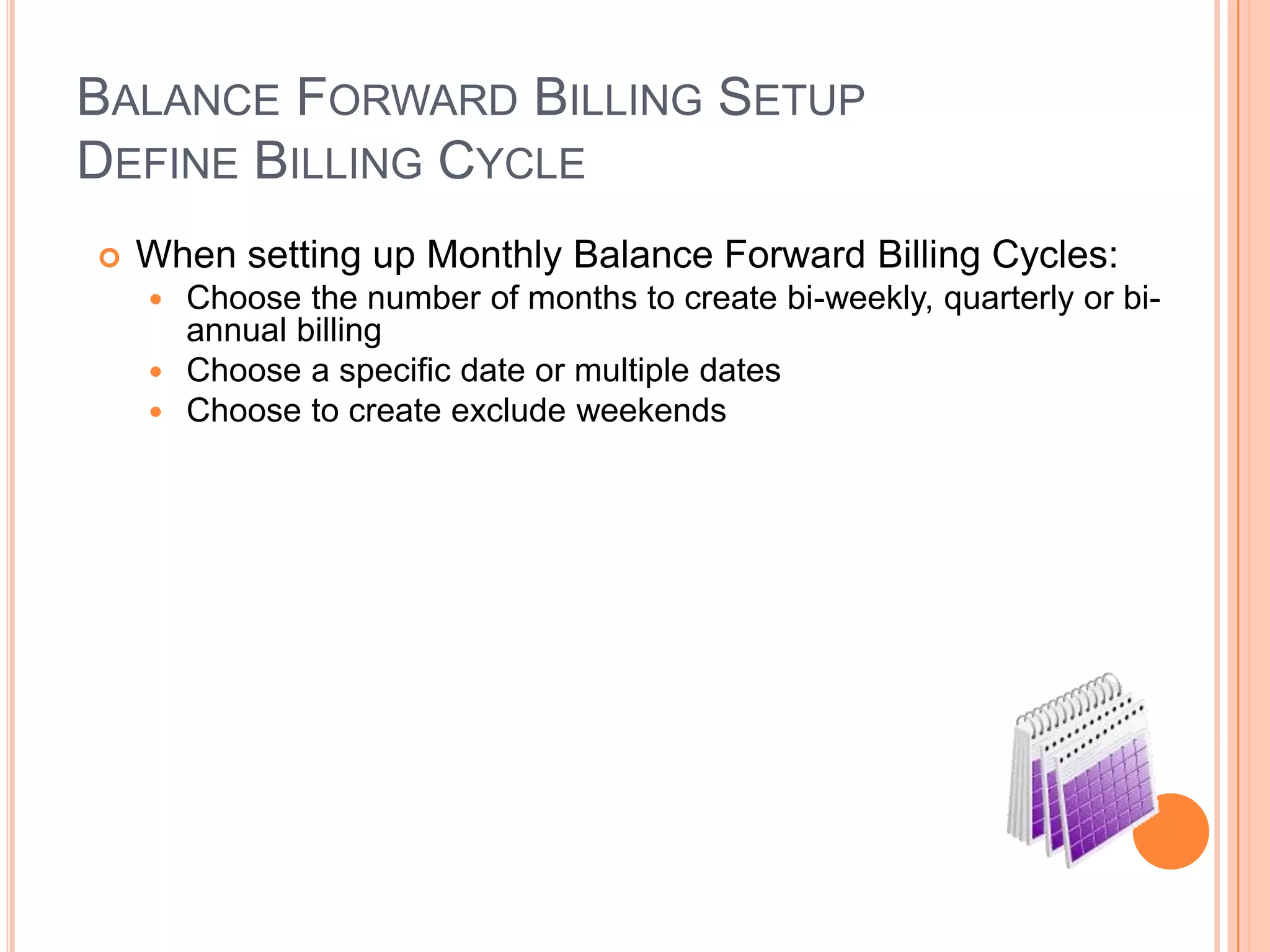 BALANCE FORWARD BILLING SETUP
DEFINE BILLING CYCLE
   When setting up Monthly Balance Forward Billing Cycles:
     Choose the number of months to create bi-weekly, quarterly or bi-
      annual billing
     Choose a specific date or multiple dates
     Choose to create exclude weekends
 