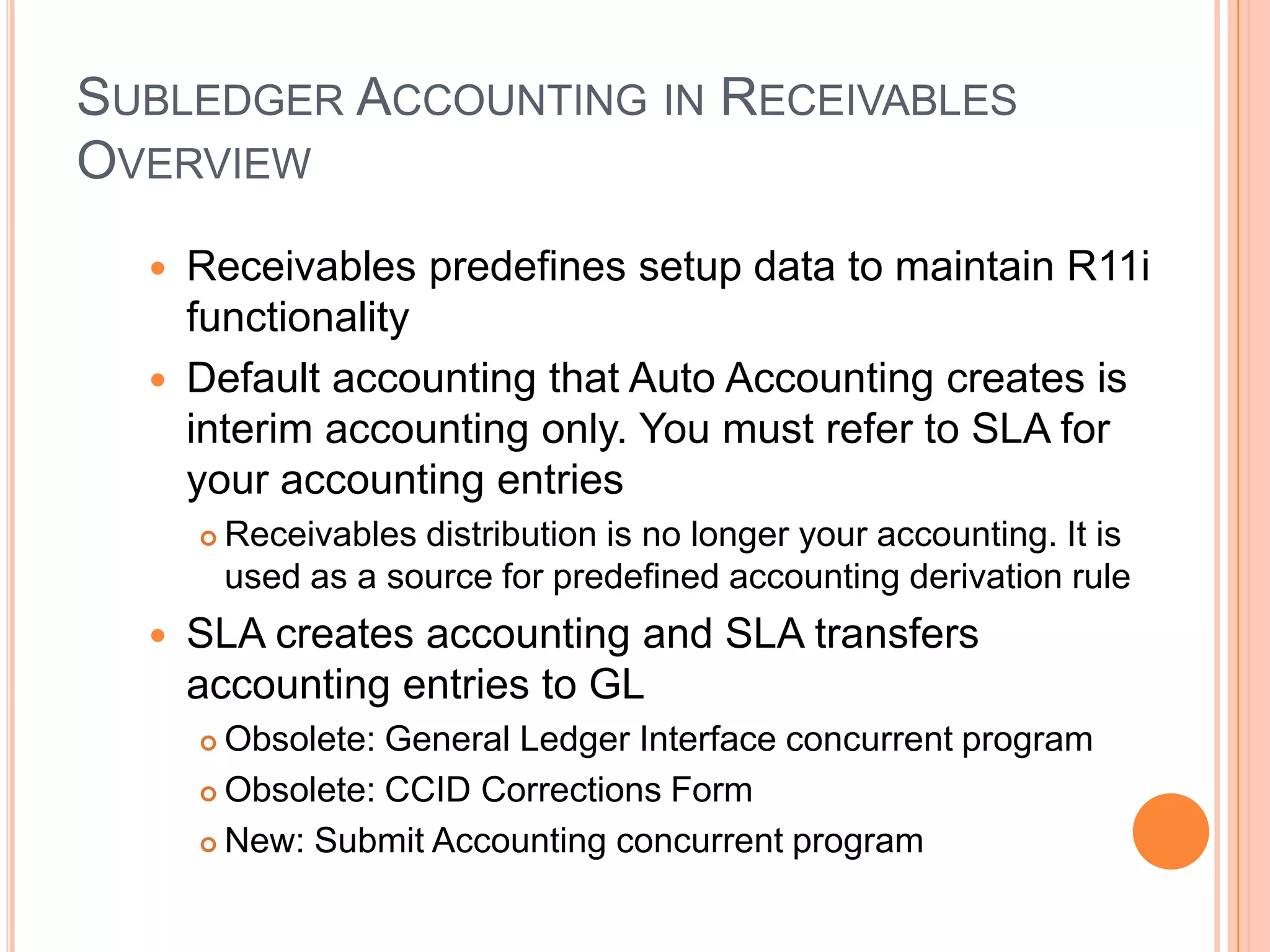 SUBLEDGER ACCOUNTING IN RECEIVABLES
OVERVIEW
     Receivables predefines setup data to maintain R11i
      functionality
     Default accounting that Auto Accounting creates is
      interim accounting only. You must refer to SLA for
      your accounting entries
         Receivables distribution is no longer your accounting. It is
          used as a source for predefined accounting derivation rule
     SLA creates accounting and SLA transfers
      accounting entries to GL
       Obsolete: General Ledger Interface concurrent program
       Obsolete: CCID Corrections Form

       New: Submit Accounting concurrent program
 