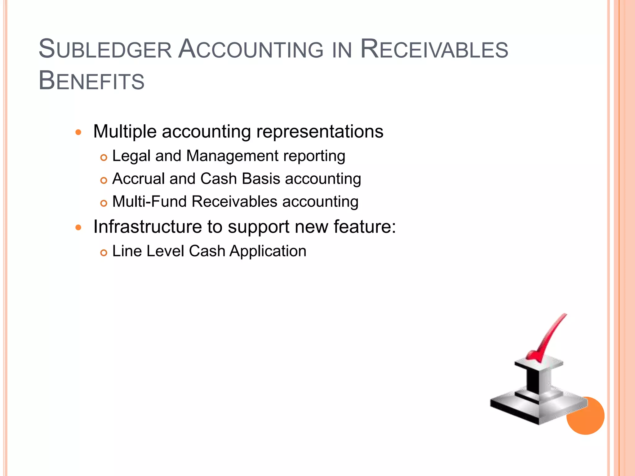 SUBLEDGER ACCOUNTING IN RECEIVABLES
BENEFITS
     Multiple accounting representations
       Legal and Management reporting
       Accrual and Cash Basis accounting

       Multi-Fund Receivables accounting

     Infrastructure to support new feature:
         Line Level Cash Application
 