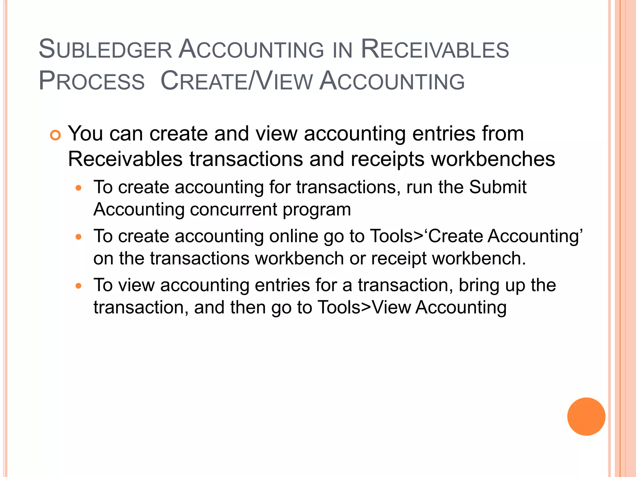 SUBLEDGER ACCOUNTING IN RECEIVABLES
PROCESS CREATE/VIEW ACCOUNTING
   You can create and view accounting entries from
    Receivables transactions and receipts workbenches
     To create accounting for transactions, run the Submit
      Accounting concurrent program
     To create accounting online go to Tools>„Create Accounting‟
      on the transactions workbench or receipt workbench.
     To view accounting entries for a transaction, bring up the
      transaction, and then go to Tools>View Accounting
 