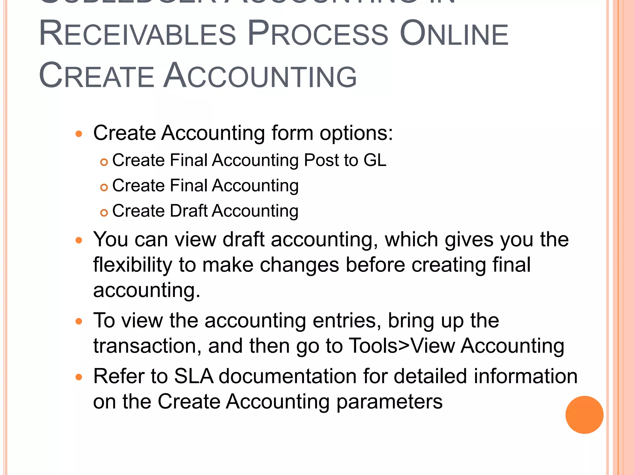 SUBLEDGER ACCOUNTING IN
RECEIVABLES PROCESS ONLINE
CREATE ACCOUNTING
    Create Accounting form options:
      Create Final Accounting Post to GL
      Create Final Accounting

      Create Draft Accounting

    You can view draft accounting, which gives you the
     flexibility to make changes before creating final
     accounting.
    To view the accounting entries, bring up the
     transaction, and then go to Tools>View Accounting
    Refer to SLA documentation for detailed information
     on the Create Accounting parameters
 