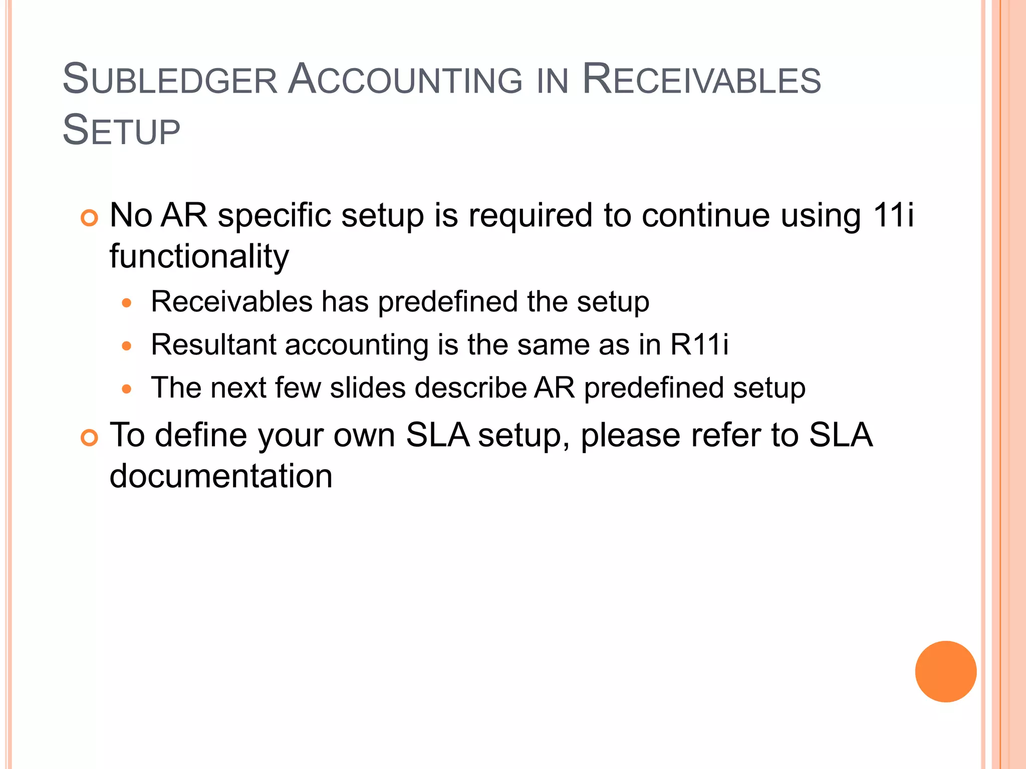 SUBLEDGER ACCOUNTING IN RECEIVABLES
SETUP
   No AR specific setup is required to continue using 11i
    functionality
     Receivables has predefined the setup
     Resultant accounting is the same as in R11i
     The next few slides describe AR predefined setup

   To define your own SLA setup, please refer to SLA
    documentation
 