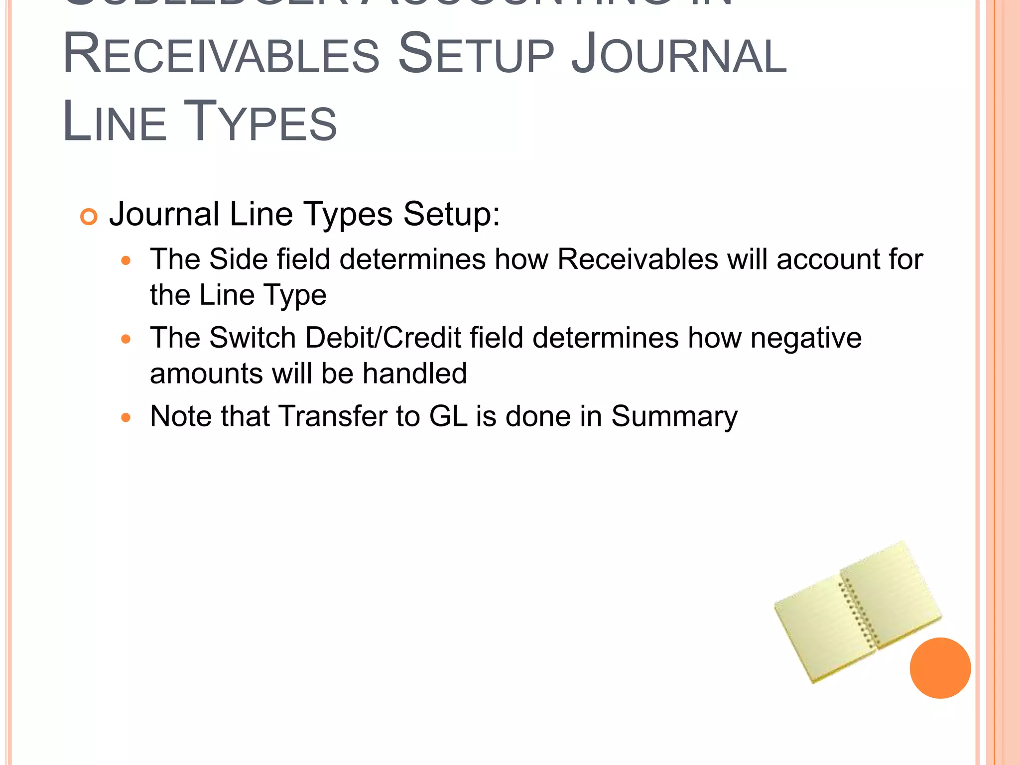 SUBLEDGER ACCOUNTING IN
RECEIVABLES SETUP JOURNAL
LINE TYPES
   Journal Line Types Setup:
     The Side field determines how Receivables will account for
      the Line Type
     The Switch Debit/Credit field determines how negative
      amounts will be handled
     Note that Transfer to GL is done in Summary
 