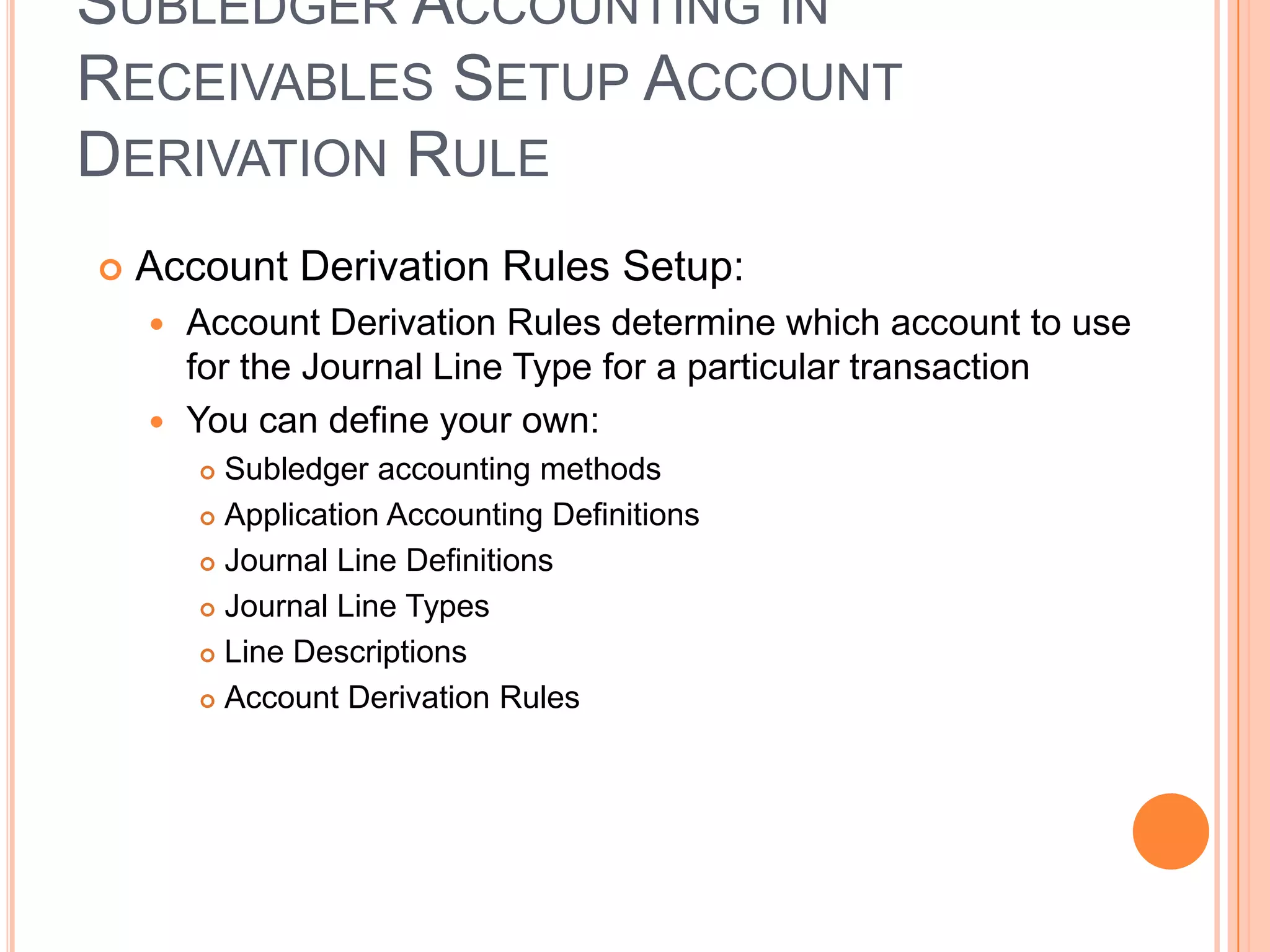 SUBLEDGER ACCOUNTING IN
RECEIVABLES SETUP ACCOUNT
DERIVATION RULE
   Account Derivation Rules Setup:
     Account Derivation Rules determine which account to use
      for the Journal Line Type for a particular transaction
     You can define your own:
         Subledger accounting methods
         Application Accounting Definitions

         Journal Line Definitions

         Journal Line Types

         Line Descriptions

         Account Derivation Rules
 