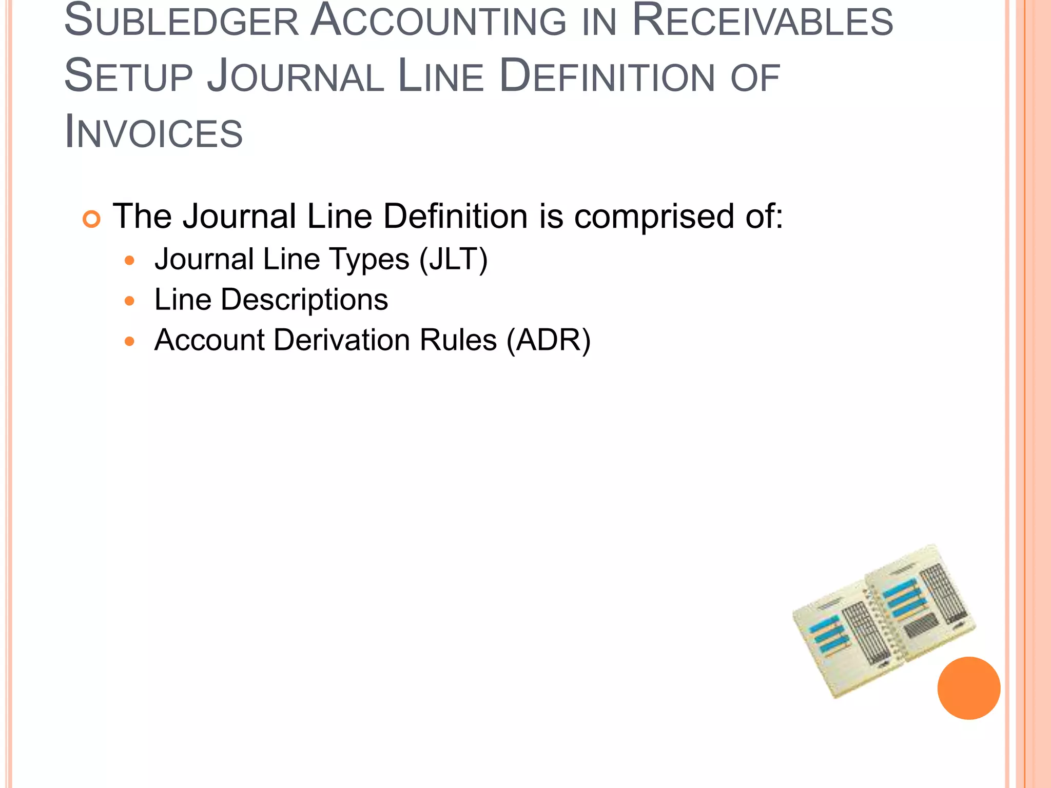 SUBLEDGER ACCOUNTING IN RECEIVABLES
SETUP JOURNAL LINE DEFINITION OF
INVOICES
   The Journal Line Definition is comprised of:
     Journal Line Types (JLT)
     Line Descriptions
     Account Derivation Rules (ADR)
 
