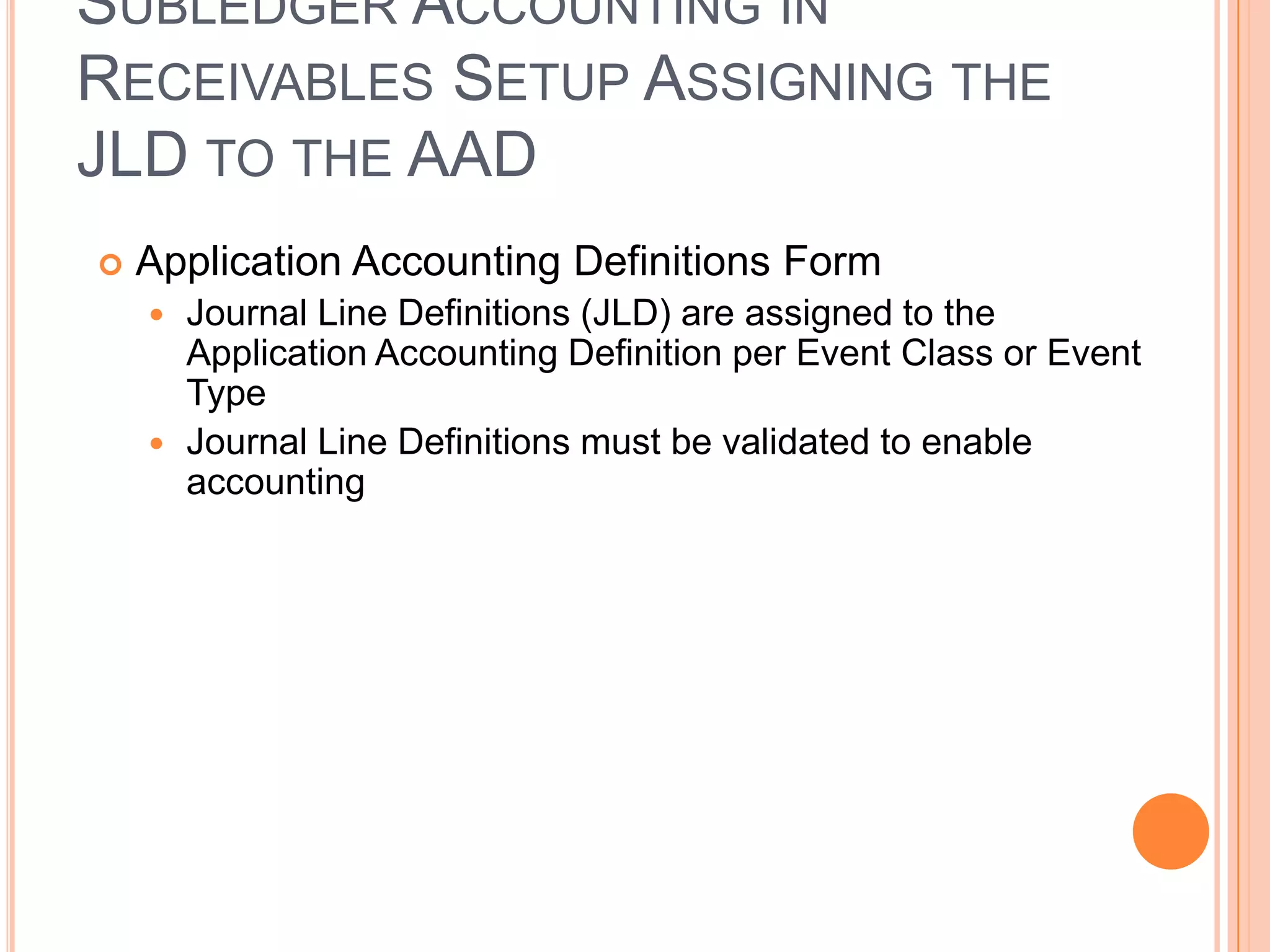 SUBLEDGER ACCOUNTING IN
RECEIVABLES SETUP ASSIGNING THE
JLD TO THE AAD
   Application Accounting Definitions Form
     Journal Line Definitions (JLD) are assigned to the
      Application Accounting Definition per Event Class or Event
      Type
     Journal Line Definitions must be validated to enable
      accounting
 