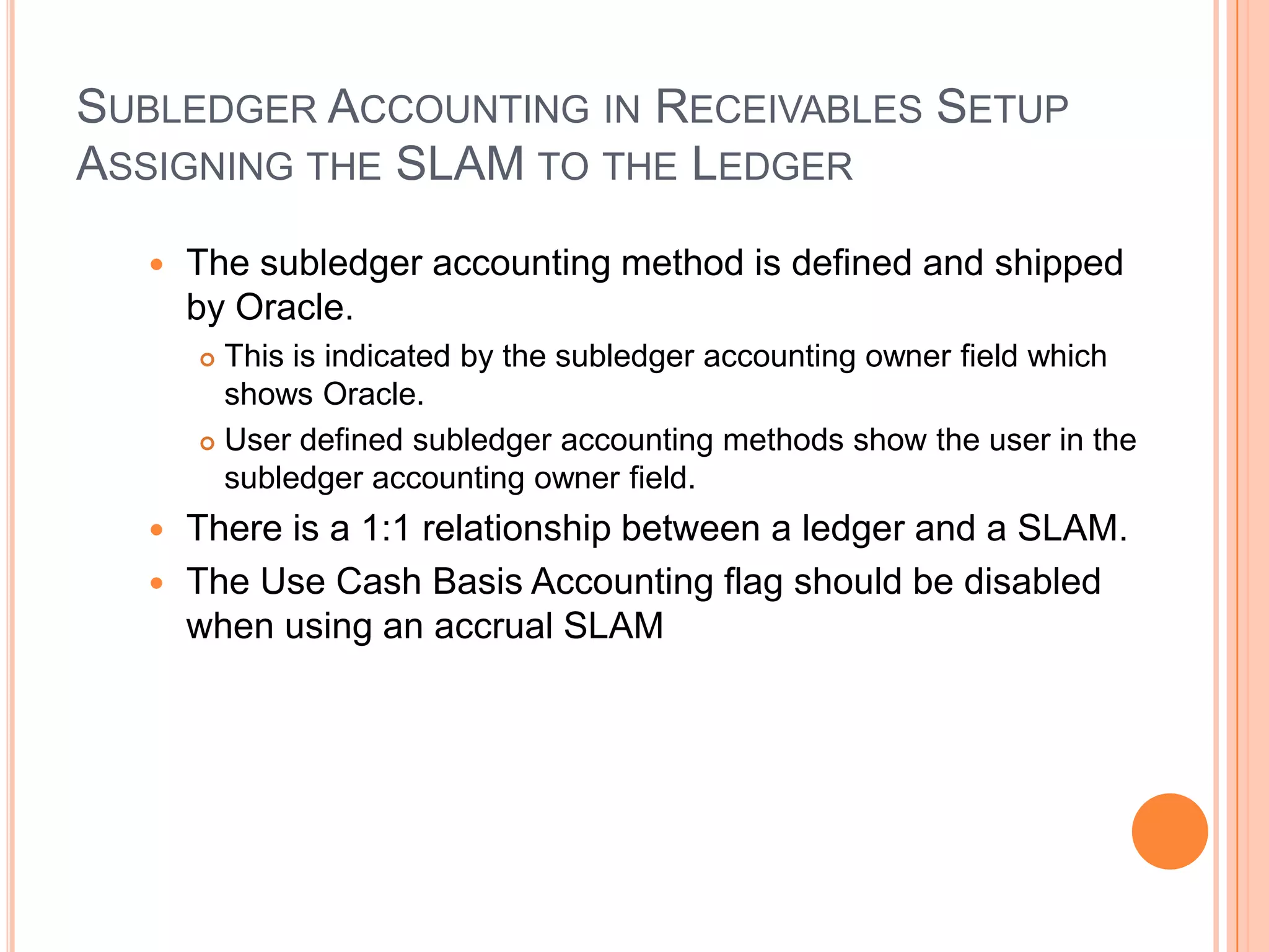 SUBLEDGER ACCOUNTING IN RECEIVABLES SETUP
ASSIGNING THE SLAM TO THE LEDGER

     The subledger accounting method is defined and shipped
      by Oracle.
       This is indicated by the subledger accounting owner field which
        shows Oracle.
       User defined subledger accounting methods show the user in the

        subledger accounting owner field.
   There is a 1:1 relationship between a ledger and a SLAM.
   The Use Cash Basis Accounting flag should be disabled
    when using an accrual SLAM
 