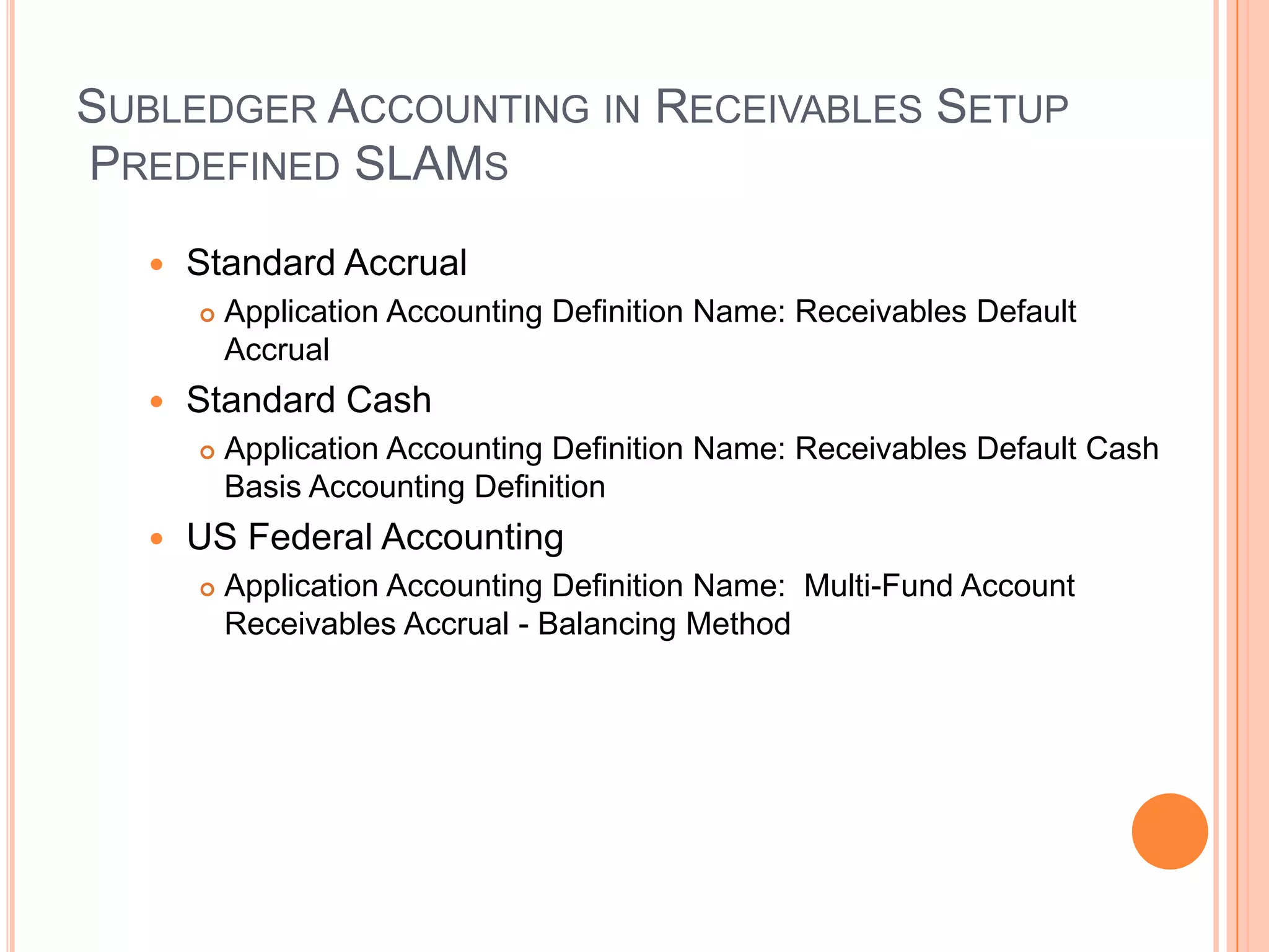 SUBLEDGER ACCOUNTING IN RECEIVABLES SETUP
PREDEFINED SLAMS

     Standard Accrual
         Application Accounting Definition Name: Receivables Default
          Accrual
     Standard Cash
         Application Accounting Definition Name: Receivables Default Cash
          Basis Accounting Definition
     US Federal Accounting
         Application Accounting Definition Name: Multi-Fund Account
          Receivables Accrual - Balancing Method
 