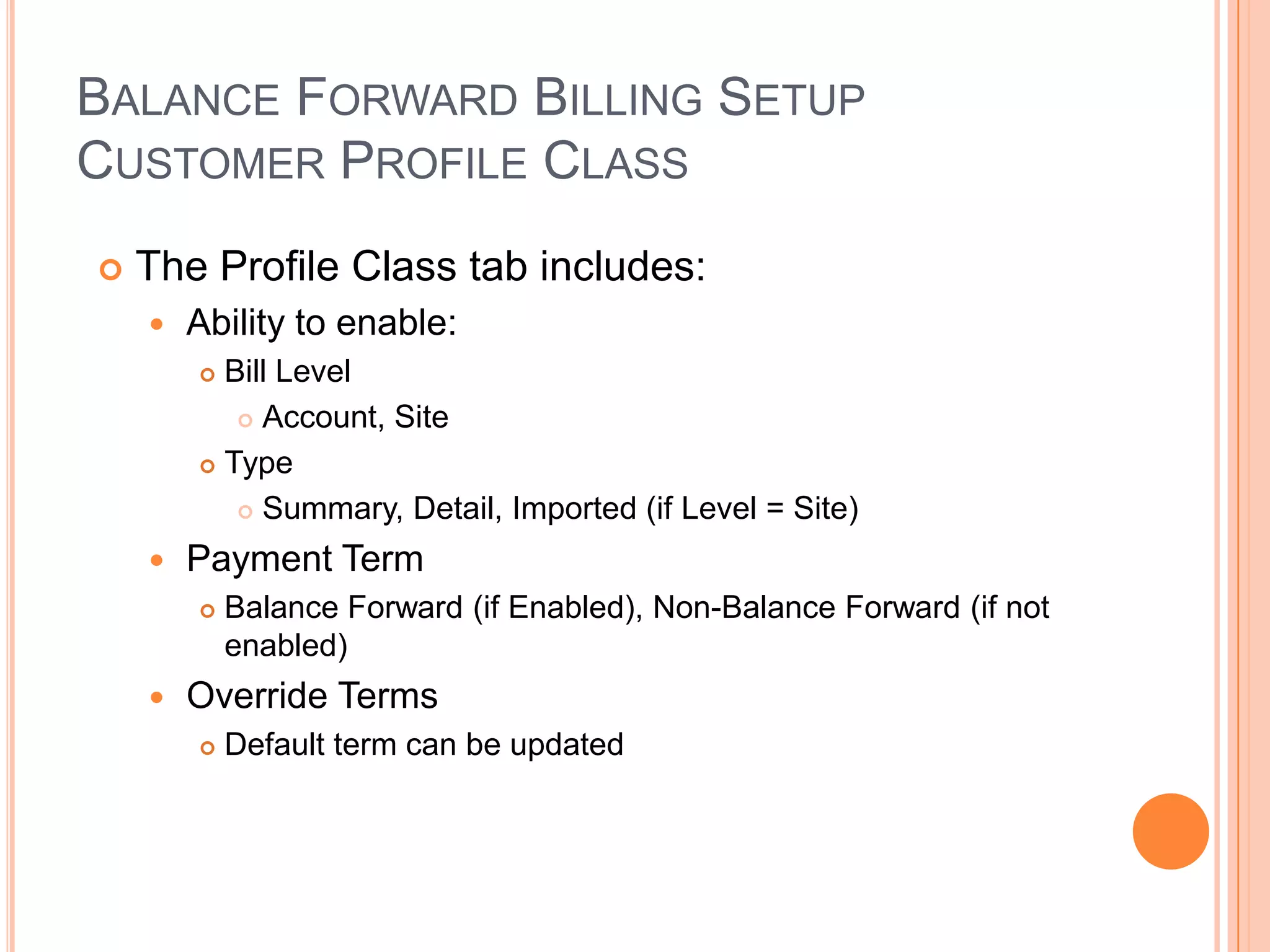 BALANCE FORWARD BILLING SETUP
CUSTOMER PROFILE CLASS
   The Profile Class tab includes:
       Ability to enable:
         Bill Level
            Account, Site

         Type

            Summary, Detail, Imported (if Level = Site)

       Payment Term
           Balance Forward (if Enabled), Non-Balance Forward (if not
            enabled)
       Override Terms
           Default term can be updated
 
