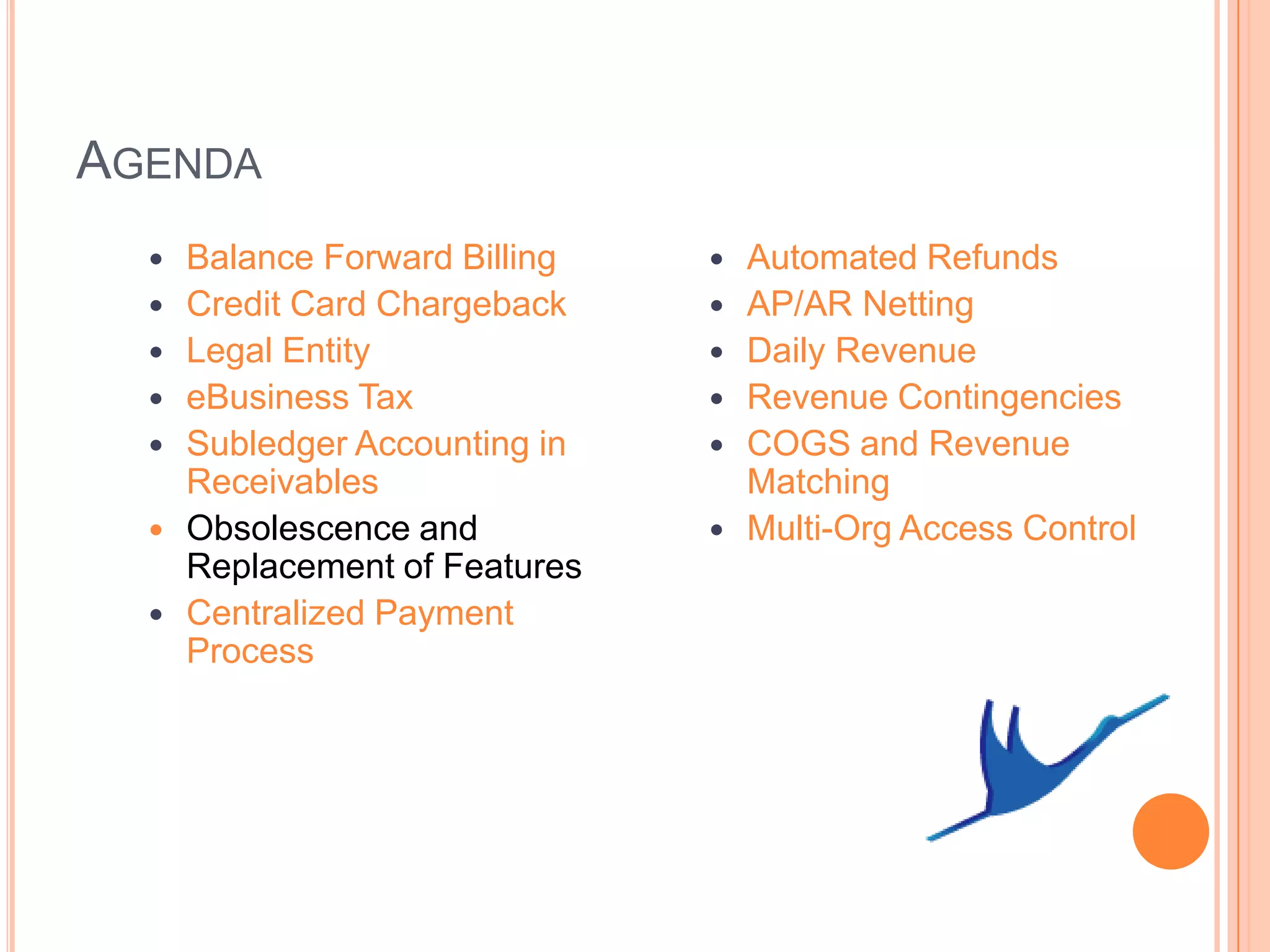 AGENDA
     Balance Forward Billing      Automated Refunds
     Credit Card Chargeback       AP/AR Netting
     Legal Entity                 Daily Revenue
     eBusiness Tax                Revenue Contingencies
     Subledger Accounting in      COGS and Revenue
      Receivables                   Matching
     Obsolescence and             Multi-Org Access Control
      Replacement of Features
     Centralized Payment
      Process
 