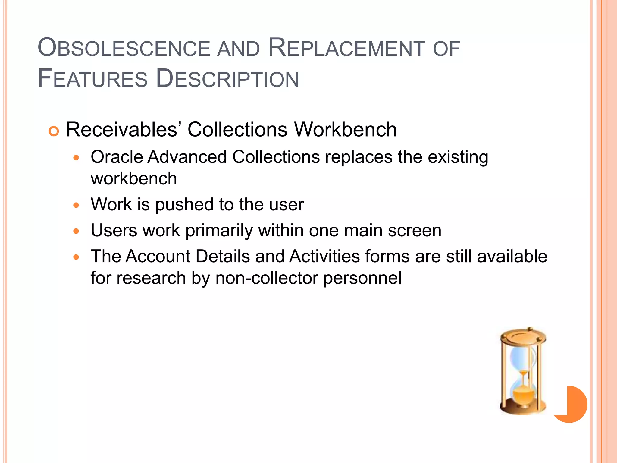 OBSOLESCENCE AND REPLACEMENT OF
FEATURES DESCRIPTION
   Receivables‟ Collections Workbench
     Oracle Advanced Collections replaces the existing
      workbench
     Work is pushed to the user
     Users work primarily within one main screen
     The Account Details and Activities forms are still available
      for research by non-collector personnel
 