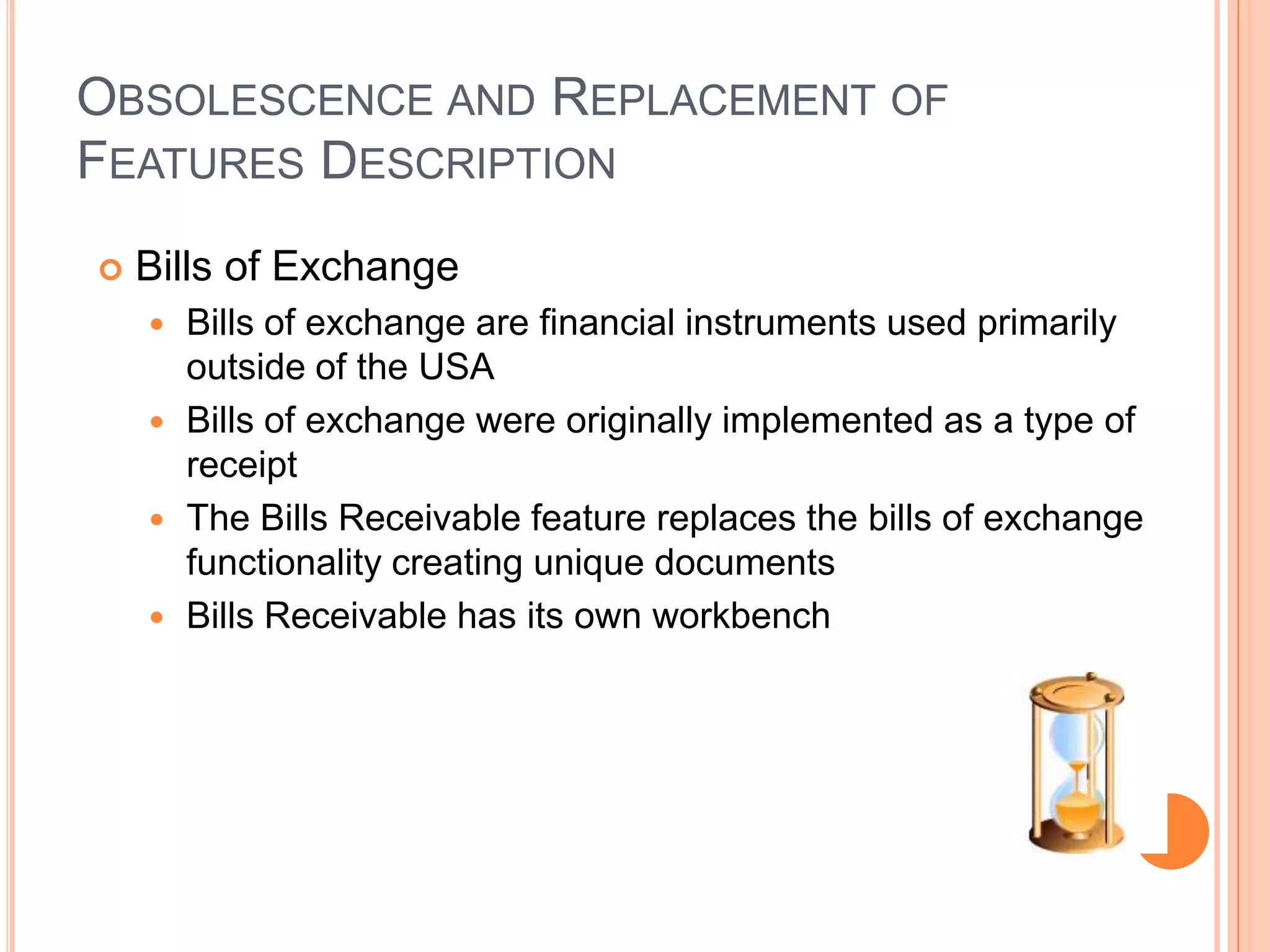 OBSOLESCENCE AND REPLACEMENT OF
FEATURES DESCRIPTION
   Bills of Exchange
     Bills of exchange are financial instruments used primarily
      outside of the USA
     Bills of exchange were originally implemented as a type of
      receipt
     The Bills Receivable feature replaces the bills of exchange
      functionality creating unique documents
     Bills Receivable has its own workbench
 
