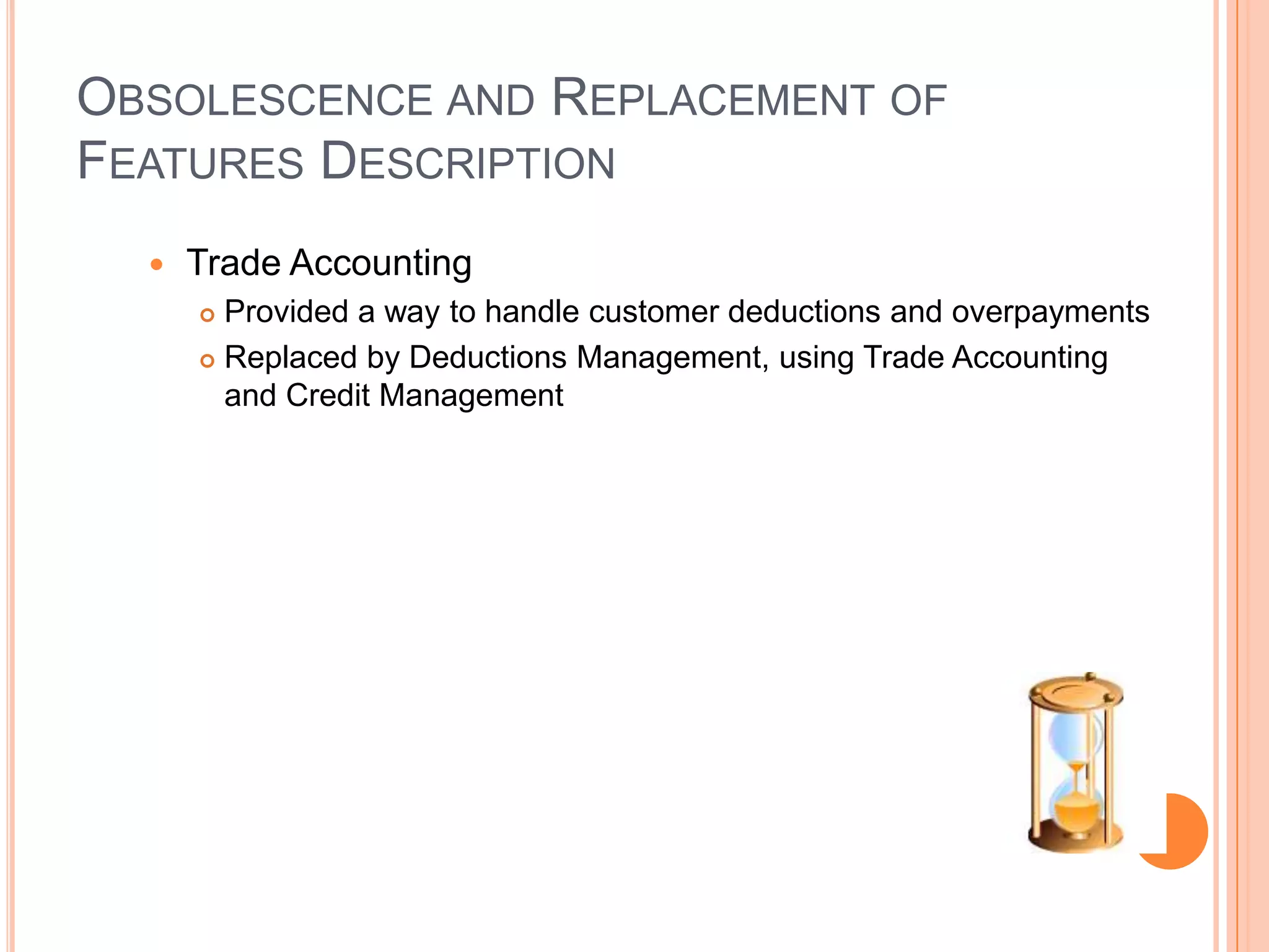 OBSOLESCENCE AND REPLACEMENT OF
FEATURES DESCRIPTION
     Trade Accounting
       Provided a way to handle customer deductions and overpayments
       Replaced by Deductions Management, using Trade Accounting

        and Credit Management
 