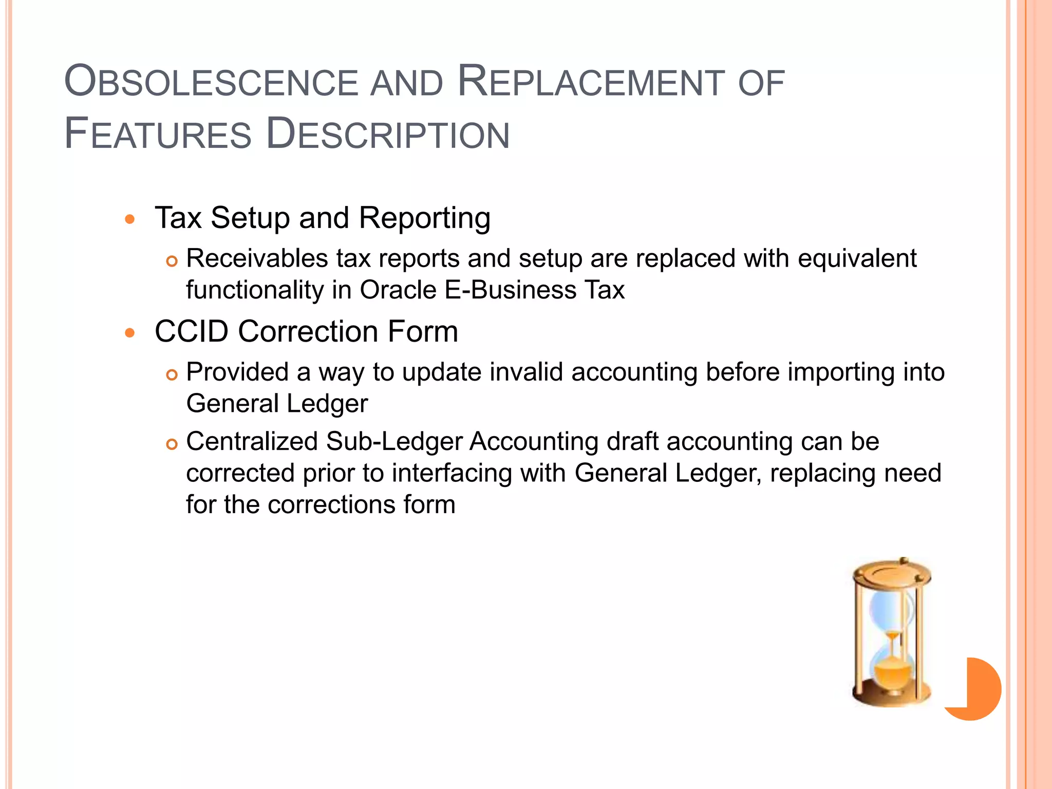 OBSOLESCENCE AND REPLACEMENT OF
FEATURES DESCRIPTION
     Tax Setup and Reporting
         Receivables tax reports and setup are replaced with equivalent
          functionality in Oracle E-Business Tax
     CCID Correction Form
       Provided a way to update invalid accounting before importing into
        General Ledger
       Centralized Sub-Ledger Accounting draft accounting can be

        corrected prior to interfacing with General Ledger, replacing need
        for the corrections form
 