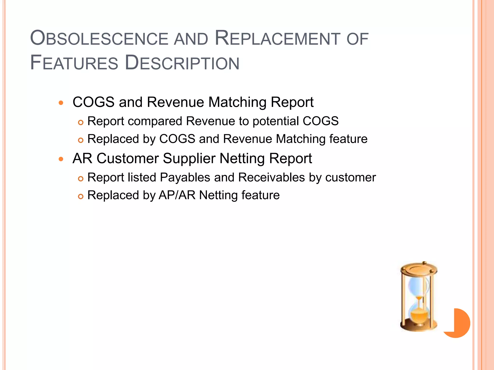 OBSOLESCENCE AND REPLACEMENT OF
FEATURES DESCRIPTION
     COGS and Revenue Matching Report
       Report compared Revenue to potential COGS
       Replaced by COGS and Revenue Matching feature

     AR Customer Supplier Netting Report
       Report listed Payables and Receivables by customer
       Replaced by AP/AR Netting feature
 