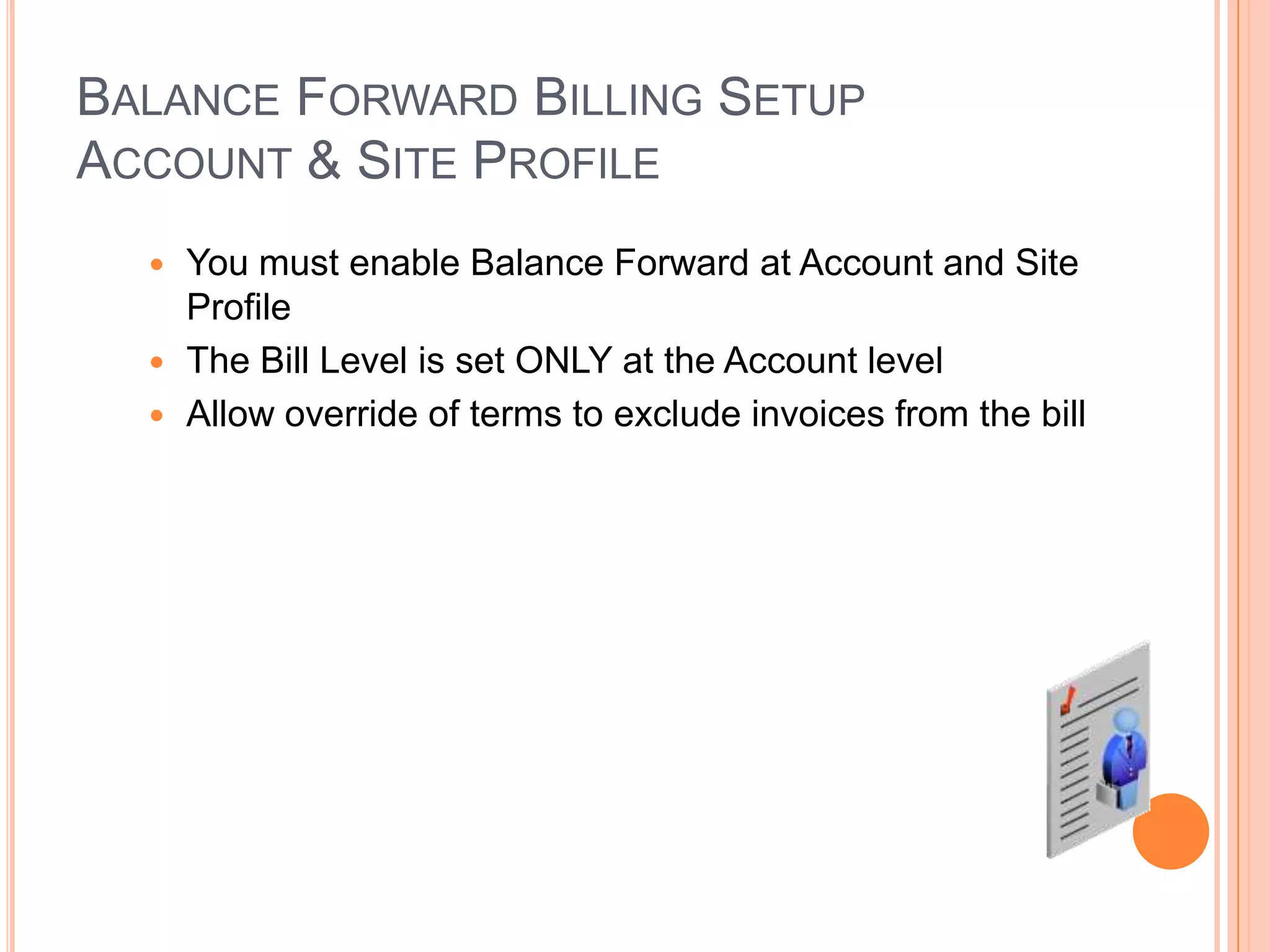 BALANCE FORWARD BILLING SETUP
ACCOUNT & SITE PROFILE
   You must enable Balance Forward at Account and Site
    Profile
   The Bill Level is set ONLY at the Account level
   Allow override of terms to exclude invoices from the bill
 