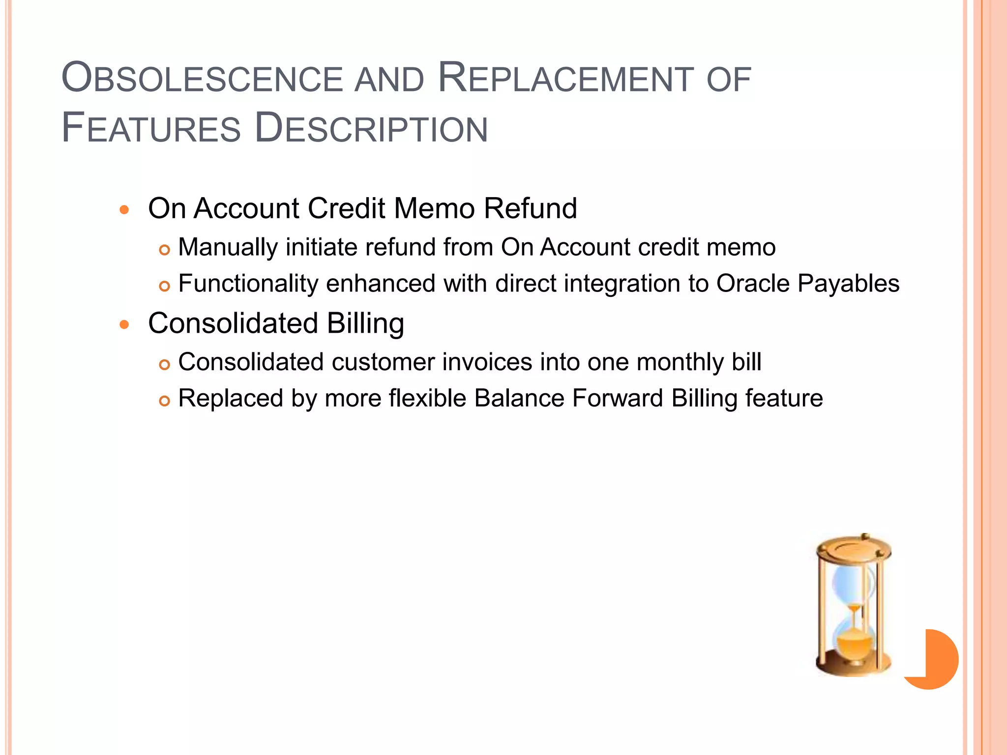 OBSOLESCENCE AND REPLACEMENT OF
FEATURES DESCRIPTION
     On Account Credit Memo Refund
       Manually initiate refund from On Account credit memo
       Functionality enhanced with direct integration to Oracle Payables

     Consolidated Billing
       Consolidated customer invoices into one monthly bill
       Replaced by more flexible Balance Forward Billing feature
 