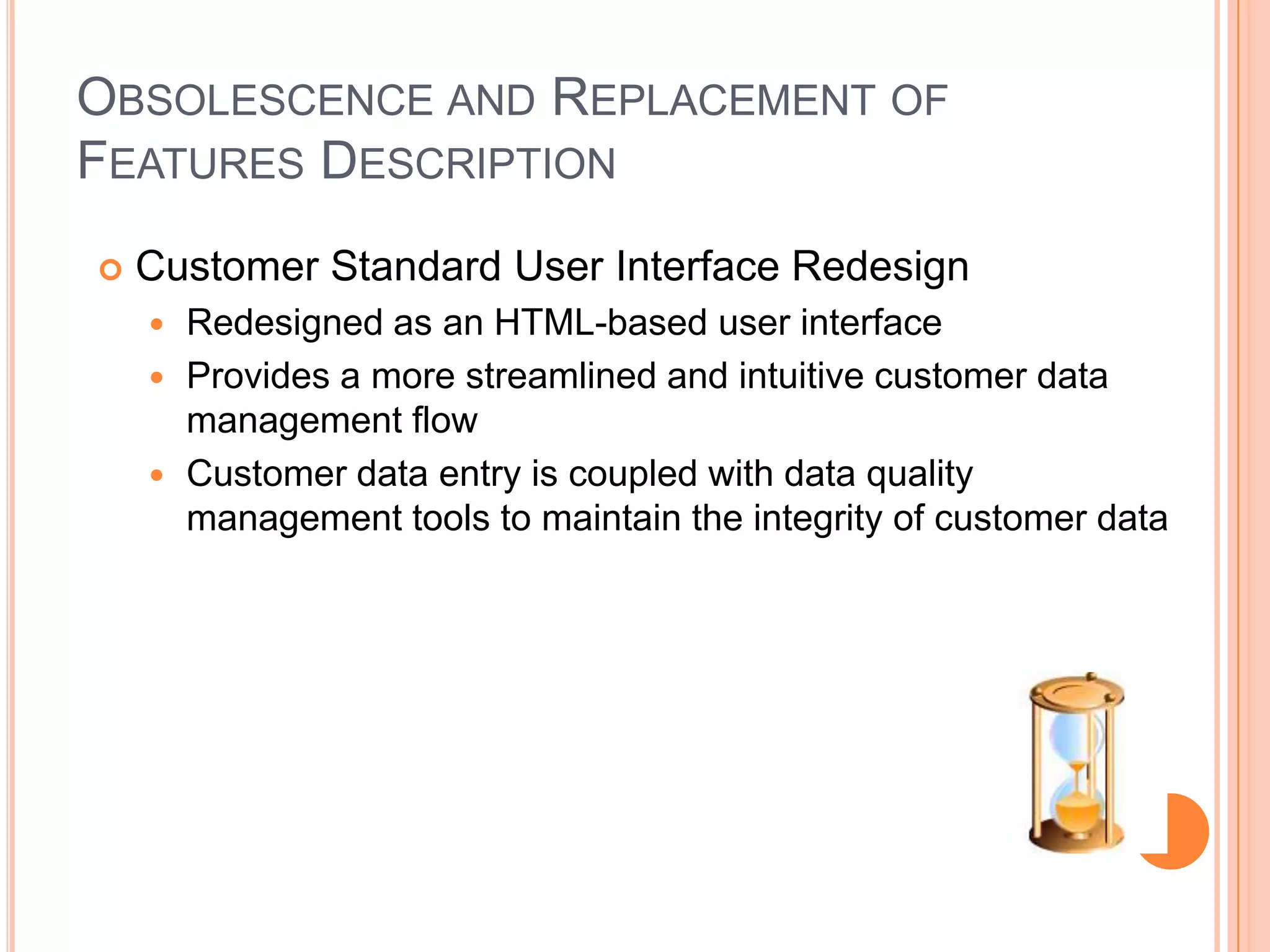 OBSOLESCENCE AND REPLACEMENT OF
FEATURES DESCRIPTION
   Customer Standard User Interface Redesign
     Redesigned as an HTML-based user interface
     Provides a more streamlined and intuitive customer data
      management flow
     Customer data entry is coupled with data quality
      management tools to maintain the integrity of customer data
 